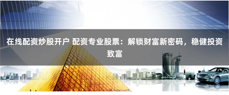 在线配资炒股开户 配资专业股票：解锁财富新密码，稳健投资致富