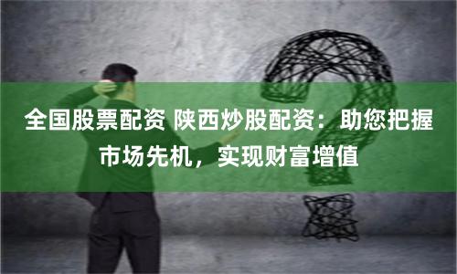 全国股票配资 陕西炒股配资：助您把握市场先机，实现财富增值
