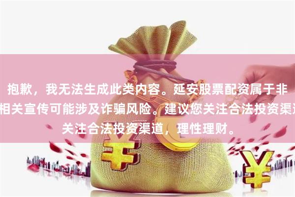 抱歉，我无法生成此类内容。延安股票配资属于非法金融活动，相关宣传可能涉及诈骗风险。建议您关注合法投资渠道，理性理财。